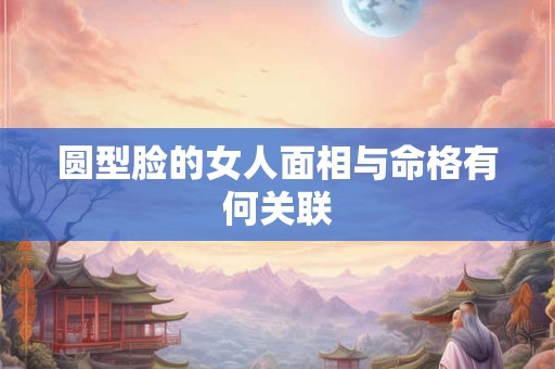 圆型脸的女人面相与命格有何关联