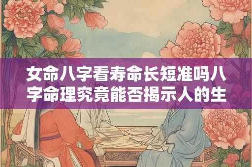 女命八字看寿命长短准吗八字命理究竟能否揭示人的生死奥秘