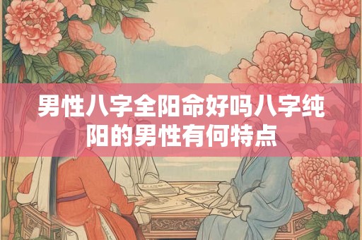 男性八字全阳命好吗八字纯阳的男性有何特点