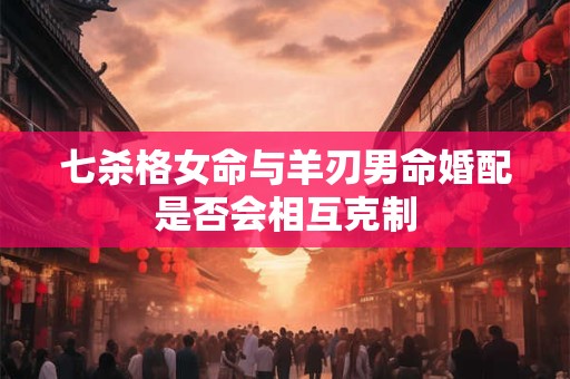 七杀格女命与羊刃男命婚配是否会相互克制