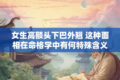 女生高额头下巴外翘 这种面相在命格学中有何特殊含义
