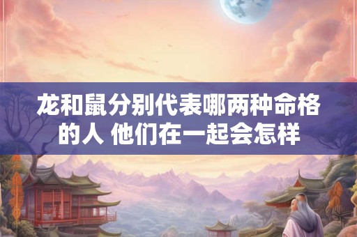 龙和鼠分别代表哪两种命格的人 他们在一起会怎样