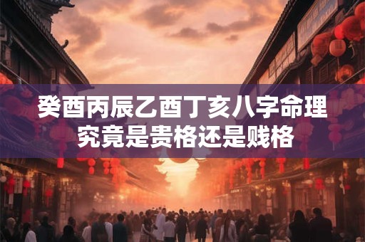 癸酉丙辰乙酉丁亥八字命理 究竟是贵格还是贱格