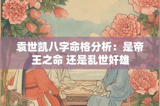袁世凯八字命格分析：是帝王之命 还是乱世奸雄