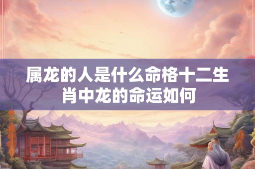 属龙的人是什么命格十二生肖中龙的命运如何