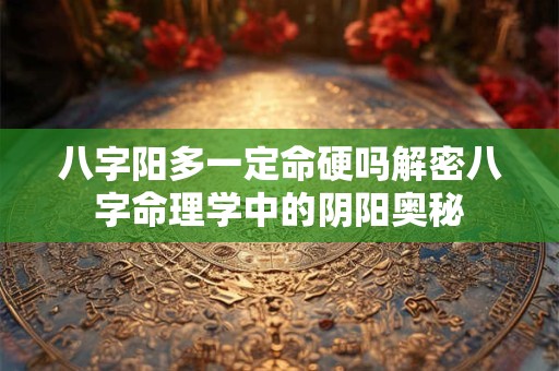 八字阳多一定命硬吗解密八字命理学中的阴阳奥秘