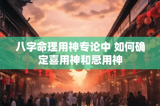 八字命理用神专论中 如何确定喜用神和忌用神 八字命理用神专论中 如何确定喜用神和忌用神