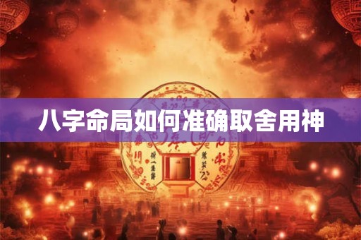 八字命局如何准确取舍用神
