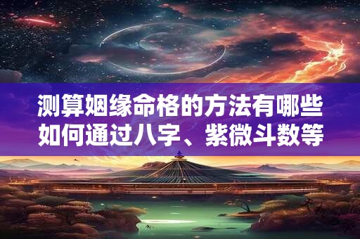 测算姻缘命格的方法有哪些如何通过八字、紫微斗数等方式解读姻缘运势
