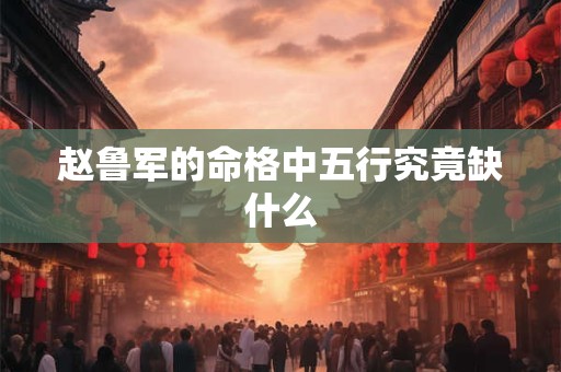 赵鲁军的命格中五行究竟缺什么