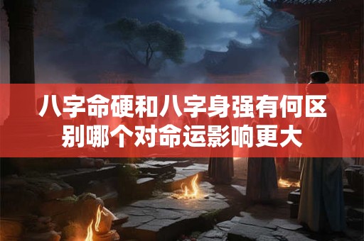 八字命硬和八字身强有何区别哪个对命运影响更大