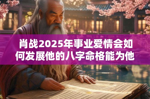 肖战2025年事业爱情会如何发展他的八字命格能为他带来好运吗