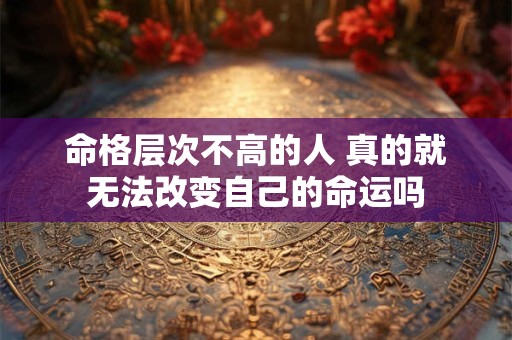 命格层次不高的人 真的就无法改变自己的命运吗
