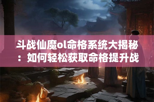 斗战仙魔ol命格系统大揭秘：如何轻松获取命格提升战力