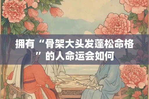 拥有“骨架大头发蓬松命格”的人命运会如何