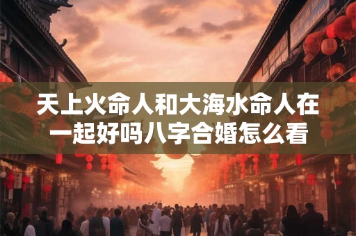 天上火命人和大海水命人在一起好吗八字合婚怎么看