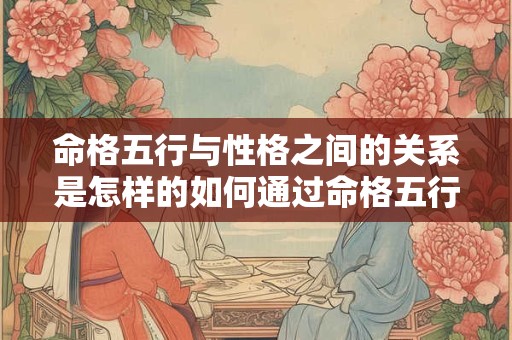 命格五行与性格之间的关系是怎样的如何通过命格五行判断一个人的性格