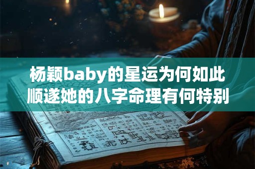 杨颖baby的星运为何如此顺遂她的八字命理有何特别之处