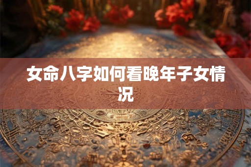 女命八字如何看晚年子女情况