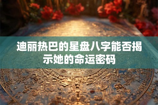 迪丽热巴的星盘八字能否揭示她的命运密码