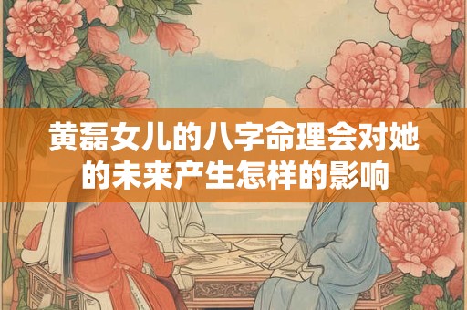 黄磊女儿的八字命理会对她的未来产生怎样的影响