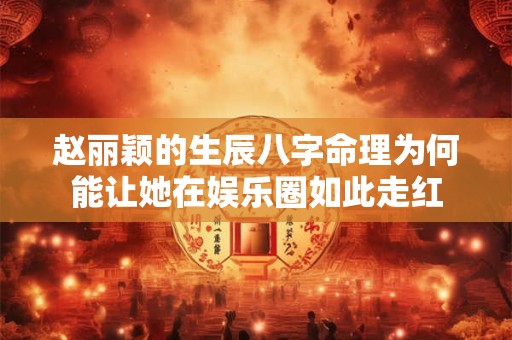 赵丽颖的生辰八字命理为何能让她在娱乐圈如此走红