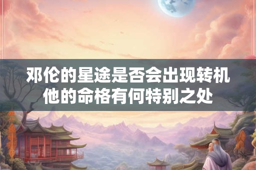 邓伦的星途是否会出现转机他的命格有何特别之处