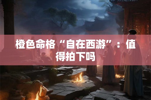 橙色命格“自在西游”：值得拍下吗