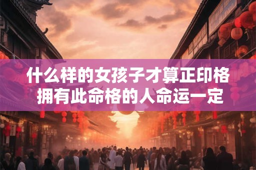 什么样的女孩子才算正印格 拥有此命格的人命运一定好吗