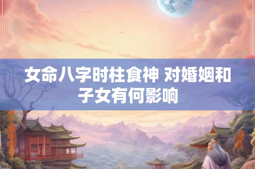 女命八字时柱食神 对婚姻和子女有何影响