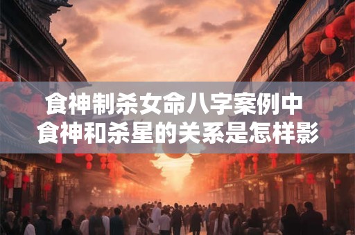 食神制杀女命八字案例中 食神和杀星的关系是怎样影响命运的