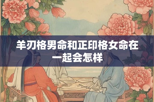 羊刃格男命和正印格女命在一起会怎样
