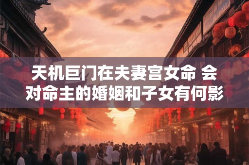 天机巨门在夫妻宫女命 会对命主的婚姻和子女有何影响