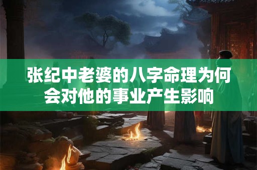 张纪中老婆的八字命理为何会对他的事业产生影响