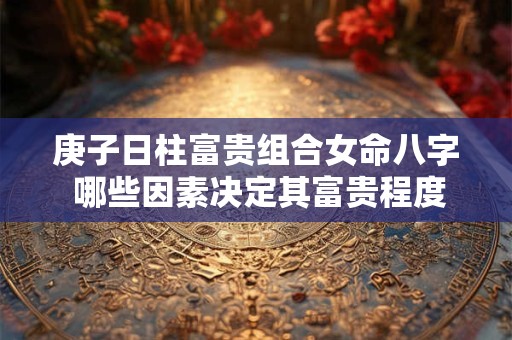 庚子日柱富贵组合女命八字 哪些因素决定其富贵程度