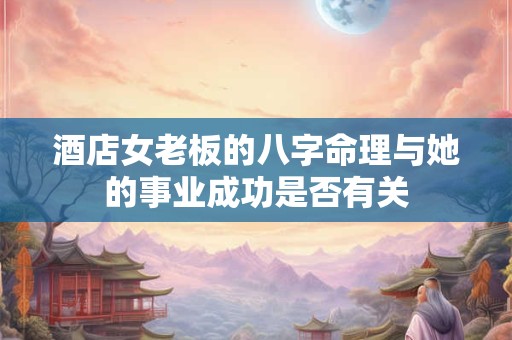 酒店女老板的八字命理与她的事业成功是否有关