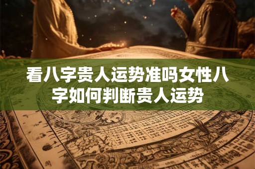 看八字贵人运势准吗女性八字如何判断贵人运势