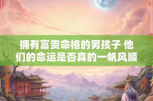 拥有富贵命格的男孩子 他们的命运是否真的一帆风顺