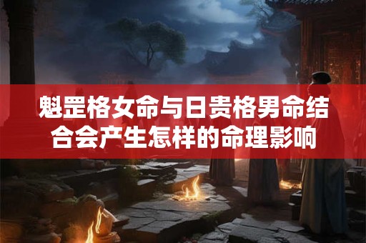 魁罡格女命与日贵格男命结合会产生怎样的命理影响