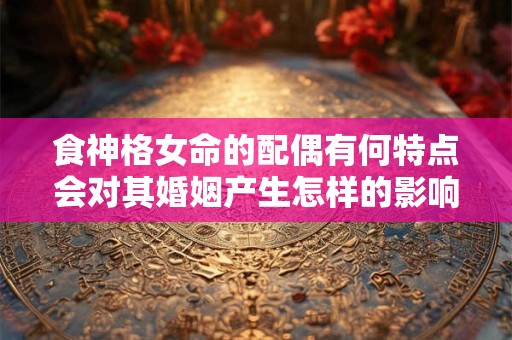 食神格女命的配偶有何特点会对其婚姻产生怎样的影响