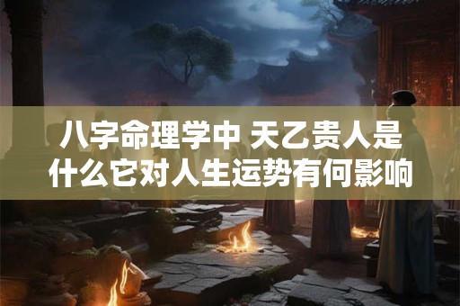 八字命理学中 天乙贵人是什么它对人生运势有何影响