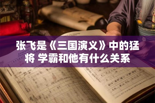 张飞是《三国演义》中的猛将 学霸和他有什么关系