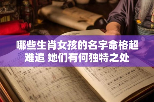 哪些生肖女孩的名字命格超难追 她们有何独特之处