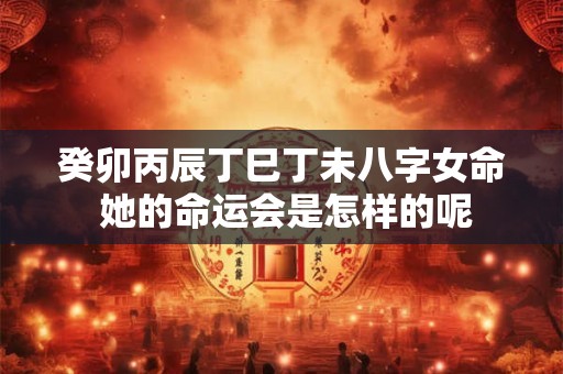 癸卯丙辰丁巳丁未八字女命 她的命运会是怎样的呢
