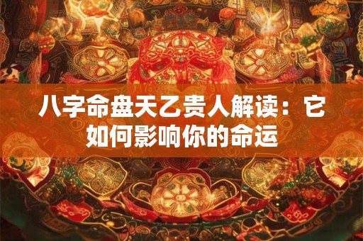 八字命盘天乙贵人解读：它如何影响你的命运