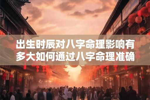 出生时辰对八字命理影响有多大如何通过八字命理准确解读命运
