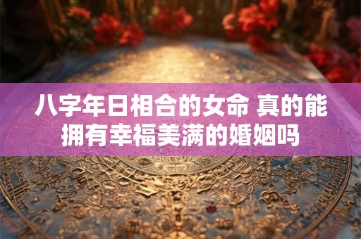 八字年日相合的女命 真的能拥有幸福美满的婚姻吗