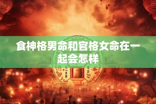 食神格男命和官格女命在一起会怎样