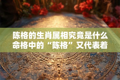 陈格的生肖属相究竟是什么命格中的“陈格”又代表着什么