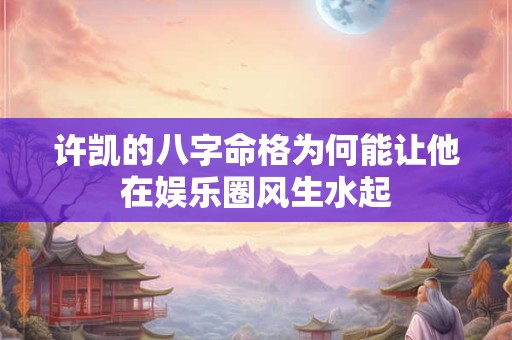 许凯的八字命格为何能让他在娱乐圈风生水起